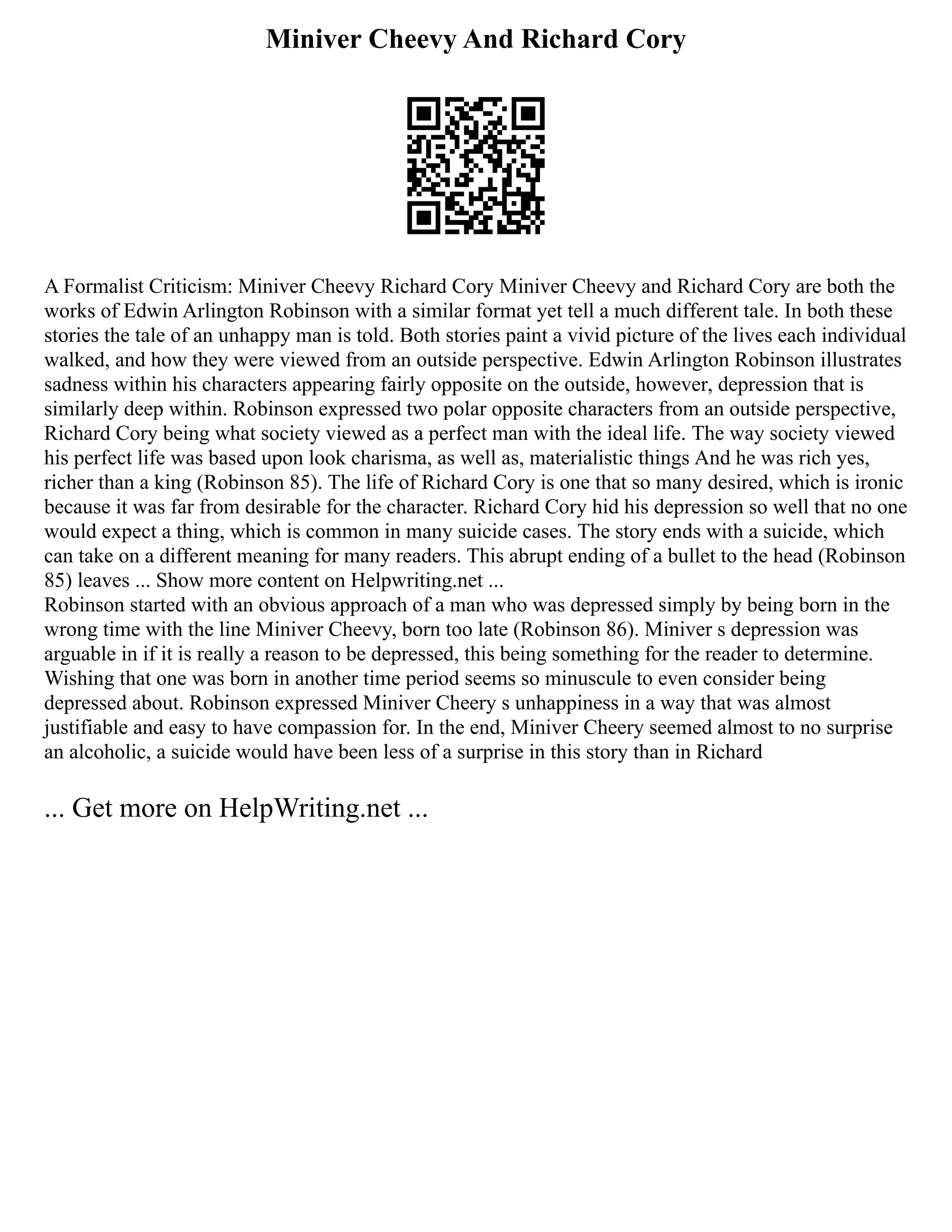 Miniver Cheevy And Richard Cory
A Formalist Criticism: Miniver Cheevy Richard Cory Miniver Cheevy and Richard Cory are both the
works of Edwin Arlington Robinson with a similar format yet tell a much different tale. In both these
stories the tale of an unhappy man is told. Both stories paint a vivid picture of the lives each individual
walked, and how they were viewed from an outside perspective. Edwin Arlington Robinson illustrates
sadness within his characters appearing fairly opposite on the outside, however, depression that is
similarly deep within. Robinson expressed two polar opposite characters from an outside perspective,
Richard Cory being what society viewed as a perfect man with the ideal life. The way society viewed
his perfect life was based upon look charisma, as well as, materialistic things And he was rich yes,
richer than a king (Robinson 85). The life of Richard Cory is one that so many desired, which is ironic
because it was far from desirable for the character. Richard Cory hid his depression so well that no one
would expect a thing, which is common in many suicide cases. The story ends with a suicide, which
can take on a different meaning for many readers. This abrupt ending of a bullet to the head (Robinson
85) leaves ... Show more content on Helpwriting.net ...
Robinson started with an obvious approach of a man who was depressed simply by being born in the
wrong time with the line Miniver Cheevy, born too late (Robinson 86). Miniver s depression was
arguable in if it is really a reason to be depressed, this being something for the reader to determine.
Wishing that one was born in another time period seems so minuscule to even consider being
depressed about. Robinson expressed Miniver Cheery s unhappiness in a way that was almost
justifiable and easy to have compassion for. In the end, Miniver Cheery seemed almost to no surprise
an alcoholic, a suicide would have been less of a surprise in this story than in Richard
... Get more on HelpWriting.net ...
 