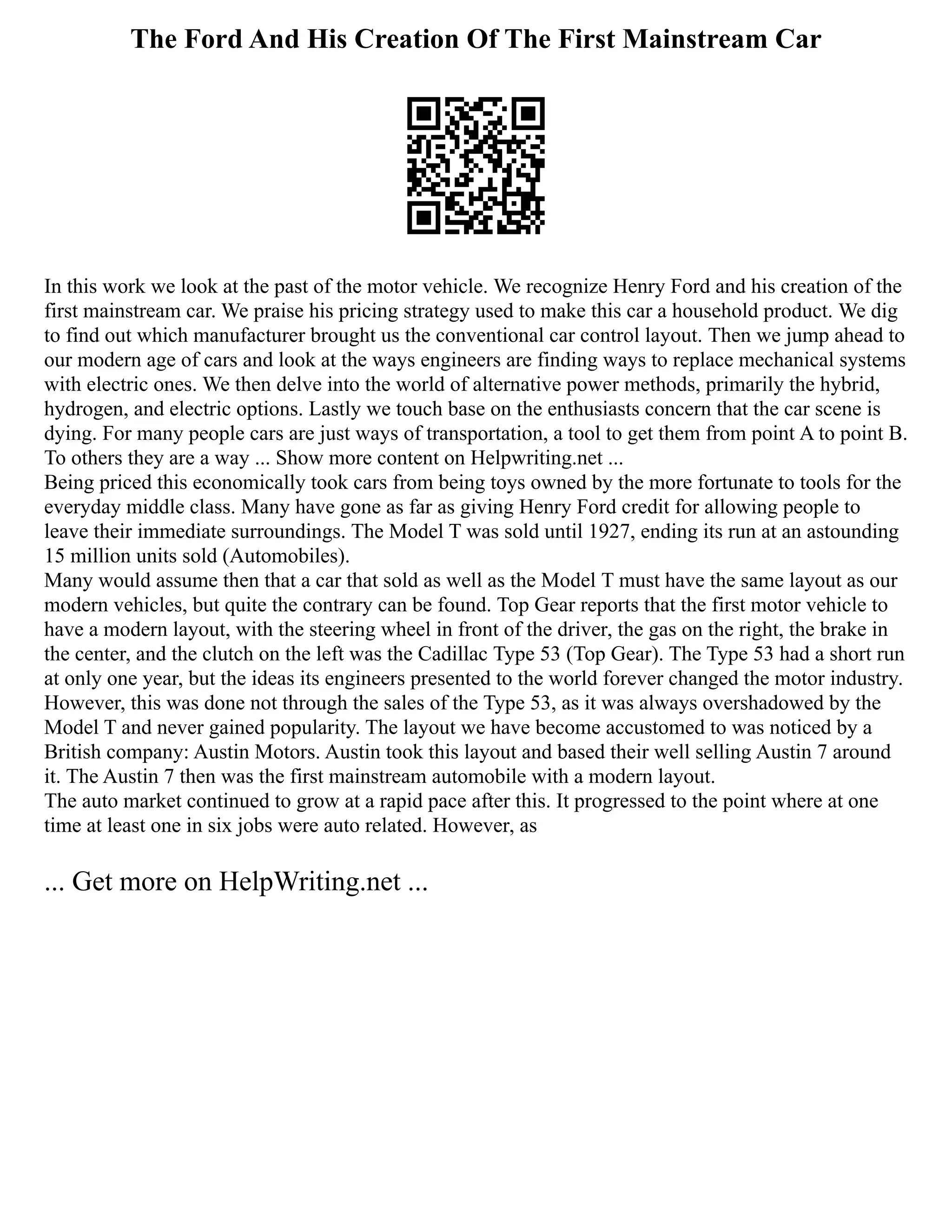The Ford And His Creation Of The First Mainstream Car
In this work we look at the past of the motor vehicle. We recognize Henry Ford and his creation of the
first mainstream car. We praise his pricing strategy used to make this car a household product. We dig
to find out which manufacturer brought us the conventional car control layout. Then we jump ahead to
our modern age of cars and look at the ways engineers are finding ways to replace mechanical systems
with electric ones. We then delve into the world of alternative power methods, primarily the hybrid,
hydrogen, and electric options. Lastly we touch base on the enthusiasts concern that the car scene is
dying. For many people cars are just ways of transportation, a tool to get them from point A to point B.
To others they are a way ... Show more content on Helpwriting.net ...
Being priced this economically took cars from being toys owned by the more fortunate to tools for the
everyday middle class. Many have gone as far as giving Henry Ford credit for allowing people to
leave their immediate surroundings. The Model T was sold until 1927, ending its run at an astounding
15 million units sold (Automobiles).
Many would assume then that a car that sold as well as the Model T must have the same layout as our
modern vehicles, but quite the contrary can be found. Top Gear reports that the first motor vehicle to
have a modern layout, with the steering wheel in front of the driver, the gas on the right, the brake in
the center, and the clutch on the left was the Cadillac Type 53 (Top Gear). The Type 53 had a short run
at only one year, but the ideas its engineers presented to the world forever changed the motor industry.
However, this was done not through the sales of the Type 53, as it was always overshadowed by the
Model T and never gained popularity. The layout we have become accustomed to was noticed by a
British company: Austin Motors. Austin took this layout and based their well selling Austin 7 around
it. The Austin 7 then was the first mainstream automobile with a modern layout.
The auto market continued to grow at a rapid pace after this. It progressed to the point where at one
time at least one in six jobs were auto related. However, as
... Get more on HelpWriting.net ...
 