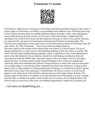 Franciscans Vs Jesuits
Christianity is widely known as being one of the largest and fastest spreading religions in the world. A
unique aspect of Christianity is its ability to accommodate many different ways of thinking and living.
In just Catholicism alone, there are multiple different religious institutes, orders, and congregations,
one of which being the Society of Jesus, or the Jesuits. In the 16th century, evangelization the
spreading of the word of Jesus along with the expansion of Europe to Africa, Asia, and the Americas,
are reason for the vast amount of missionaries and practicing Christians around the globe. The
missions and evangelicalism of the early Jesuits was the most lucrative spread of Christianity since the
early church. By 1550, Christianity ... Show more content on Helpwriting.net ...
The many aspects of the outside of this church alone reveal that it is a Jesuit Church. The use of
baroque architecture is a major factor in distinguishing buildings of this time from one another. The
Gesu is the first major building featuring Baroque, which is significant to the Counter Reformation,
and it is also the template for Jesuit churches around the world. Baroque architecture followed
renaissance art from the Middle Ages. The many aspects of this style make it feel as if it is going
against the norm. Architects aspire to make baroque buildings look as if they are sculpted and
contoured, rather than mathematically planned. Using techniques to make walls look curved together
as one single entity is a way baroque artists integrated movement into architecture. Unique ground
plans of oval or ellipse shape are a distinguished aspect of baroque, in contrast to the circles, squares,
and Greek crosses used in the renaissance. Architecturally, the Gesu is a marvel. It is the second
largest in size, following St. Peters Basilica, and also has one of the largest domes in Rome. The
baroque aspect of the dome is its inability to be seen from the front of the church, it is only viewable
from the sides. In addition, the pillars on the exterior are in even pairs of two lining the front wall,
however they are carved out of the stone, not standing independently. Despite this, the pillars still
... Get more on HelpWriting.net ...
 