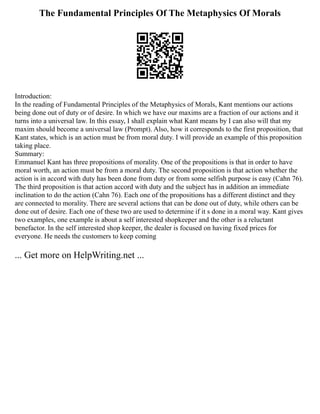 The Fundamental Principles Of The Metaphysics Of Morals
Introduction:
In the reading of Fundamental Principles of the Metaphysics of Morals, Kant mentions our actions
being done out of duty or of desire. In which we have our maxims are a fraction of our actions and it
turns into a universal law. In this essay, I shall explain what Kant means by I can also will that my
maxim should become a universal law (Prompt). Also, how it corresponds to the first proposition, that
Kant states, which is an action must be from moral duty. I will provide an example of this proposition
taking place.
Summary:
Emmanuel Kant has three propositions of morality. One of the propositions is that in order to have
moral worth, an action must be from a moral duty. The second proposition is that action whether the
action is in accord with duty has been done from duty or from some selfish purpose is easy (Cahn 76).
The third proposition is that action accord with duty and the subject has in addition an immediate
inclination to do the action (Cahn 76). Each one of the propositions has a different distinct and they
are connected to morality. There are several actions that can be done out of duty, while others can be
done out of desire. Each one of these two are used to determine if it s done in a moral way. Kant gives
two examples, one example is about a self interested shopkeeper and the other is a reluctant
benefactor. In the self interested shop keeper, the dealer is focused on having fixed prices for
everyone. He needs the customers to keep coming
... Get more on HelpWriting.net ...
 