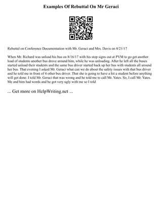 Examples Of Rebuttal On Mr Geraci
Rebuttal on Conference Documentation with Mr. Geraci and Mrs. Davis on 8/21/17
When Mr. Richard was unload his bus on 8/16/17 with his stop signs out at PVM to go get another
load of students another bus drove around him, while he was unloading. After he left all the buses
started unload their students and the same bus driver started back up her bus with students all around
her bus. That evening I asked Mr. Geraci what can we do about the safety issues with that bus driver
and he told me in front of 4 other bus driver. That she is going to have a hit a student before anything
will get done. I told Mr. Geraci that was wrong and he told me to call Mr. Yates. So, I call Mr. Yates.
Me and him had words and he got very ugly with me so I told
... Get more on HelpWriting.net ...
 