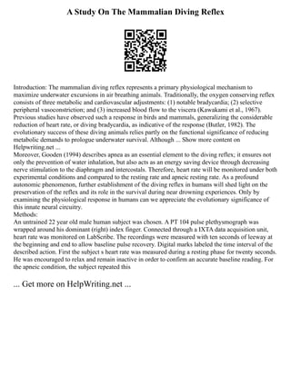 A Study On The Mammalian Diving Reflex
Introduction: The mammalian diving reflex represents a primary physiological mechanism to
maximize underwater excursions in air breathing animals. Traditionally, the oxygen conserving reflex
consists of three metabolic and cardiovascular adjustments: (1) notable bradycardia; (2) selective
peripheral vasoconstriction; and (3) increased blood flow to the viscera (Kawakami et al., 1967).
Previous studies have observed such a response in birds and mammals, generalizing the considerable
reduction of heart rate, or diving bradycardia, as indicative of the response (Butler, 1982). The
evolutionary success of these diving animals relies partly on the functional significance of reducing
metabolic demands to prologue underwater survival. Although ... Show more content on
Helpwriting.net ...
Moreover, Gooden (1994) describes apnea as an essential element to the diving reflex; it ensures not
only the prevention of water inhalation, but also acts as an energy saving device through decreasing
nerve stimulation to the diaphragm and intercostals. Therefore, heart rate will be monitored under both
experimental conditions and compared to the resting rate and apneic resting rate. As a profound
autonomic phenomenon, further establishment of the diving reflex in humans will shed light on the
preservation of the reflex and its role in the survival during near drowning experiences. Only by
examining the physiological response in humans can we appreciate the evolutionary significance of
this innate neural circuitry.
Methods:
An untrained 22 year old male human subject was chosen. A PT 104 pulse plethysmograph was
wrapped around his dominant (right) index finger. Connected through a IXTA data acquisition unit,
heart rate was monitored on LabScribe. The recordings were measured with ten seconds of leeway at
the beginning and end to allow baseline pulse recovery. Digital marks labeled the time interval of the
described action. First the subject s heart rate was measured during a resting phase for twenty seconds.
He was encouraged to relax and remain inactive in order to confirm an accurate baseline reading. For
the apneic condition, the subject repeated this
... Get more on HelpWriting.net ...
 