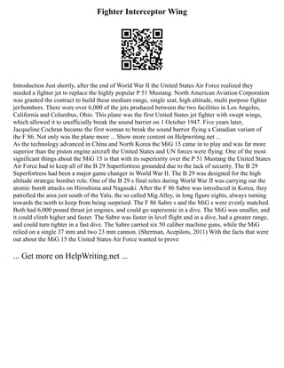 Fighter Interceptor Wing
Introduction Just shortly, after the end of World War II the United States Air Force realized they
needed a fighter jet to replace the highly popular P 51 Mustang. North American Aviation Corporation
was granted the contract to build these medium range, single seat, high altitude, multi purpose fighter
jet/bombers. There were over 6,000 of the jets produced between the two facilities in Los Angeles,
California and Columbus, Ohio. This plane was the first United States jet fighter with swept wings,
which allowed it to unofficially break the sound barrier on 1 October 1947. Five years later,
Jacqueline Cochran became the first woman to break the sound barrier flying a Canadian variant of
the F 86. Not only was the plane more ... Show more content on Helpwriting.net ...
As the technology advanced in China and North Korea the MiG 15 came in to play and was far more
superior than the piston engine aircraft the United States and UN forces were flying. One of the most
significant things about the MiG 15 is that with its superiority over the P 51 Mustang the United States
Air Force had to keep all of the B 29 Superfortress grounded due to the lack of security. The B 29
Superfortress had been a major game changer in World War II. The B 29 was designed for the high
altitude strategic bomber role. One of the B 29 s final roles during World War II was carrying out the
atomic bomb attacks on Hiroshima and Nagasaki. After the F 86 Sabre was introduced in Korea, they
patrolled the area just south of the Yalu, the so called Mig Alley, in long figure eights, always turning
towards the north to keep from being surprised. The F 86 Sabre s and the MiG s were evenly matched.
Both had 6,000 pound thrust jet engines, and could go supersonic in a dive. The MiG was smaller, and
it could climb higher and faster. The Sabre was faster in level flight and in a dive, had a greater range,
and could turn tighter in a fast dive. The Sabre carried six 50 caliber machine guns, while the MiG
relied on a single 37 mm and two 23 mm cannon. (Sherman, Acepilots, 2011) With the facts that were
out about the MiG 15 the United States Air Force wanted to prove
... Get more on HelpWriting.net ...
 