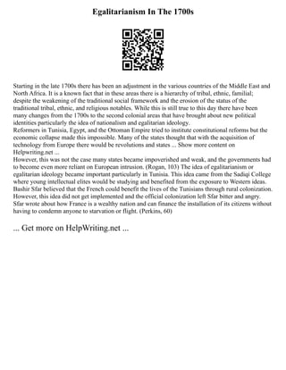 Egalitarianism In The 1700s
Starting in the late 1700s there has been an adjustment in the various countries of the Middle East and
North Africa. It is a known fact that in these areas there is a hierarchy of tribal, ethnic, familial;
despite the weakening of the traditional social framework and the erosion of the status of the
traditional tribal, ethnic, and religious notables. While this is still true to this day there have been
many changes from the 1700s to the second colonial areas that have brought about new political
identities particularly the idea of nationalism and egalitarian ideology.
Reformers in Tunisia, Egypt, and the Ottoman Empire tried to institute constitutional reforms but the
economic collapse made this impossible. Many of the states thought that with the acquisition of
technology from Europe there would be revolutions and states ... Show more content on
Helpwriting.net ...
However, this was not the case many states became impoverished and weak, and the governments had
to become even more reliant on European intrusion. (Rogan, 103) The idea of egalitarianism or
egalitarian ideology became important particularly in Tunisia. This idea came from the Sadiqi College
where young intellectual elites would be studying and benefited from the exposure to Western ideas.
Bashir Sfar believed that the French could benefit the lives of the Tunisians through rural colonization.
However, this idea did not get implemented and the official colonization left Sfar bitter and angry.
Sfar wrote about how France is a wealthy nation and can finance the installation of its citizens without
having to condemn anyone to starvation or flight. (Perkins, 60)
... Get more on HelpWriting.net ...
 
