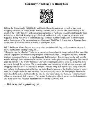 Summary Of Killing The Rising Sun
Killing the Rising Sun by Bill O Reilly and Martin Dugard is a descriptive, well written book
wrapping up the end of World War II. Reading this book makes you feel like you are living in the
midst of the vividly depictive and picturesque scenes that O Reilly and Dugard bring the reader back
to imagine in this book. I really enjoyed this book and I think it really helped me to capture what
happened during World War II and the hardships and trials that the United States went through to
defeat Japan in one of the most decisive naval battles of World War II. I hope that in this essay I can
achieve half of what the authors achieved in writing this book.
Bill O Reilly and Martin Dugard have many other books in which they retell events that happened ...
Show more content on Helpwriting.net ...
Taking place on the island of Peleliu, these men went through horrific things and needed an incredible
amount of physical and mental strength to push themselves to fight. Throughout the book, there are
many circumstances that seem to have happened that the authors describe very vividly with specific
details. Although these scenes may be hard for the viewer to imagine actually happening, there is such
great description of the events that makes you want to keep reading more about the things that these
men went through during battle. The book describes men committing suicide with their swords and
chopping off heads and it can be hard to imagine someone doing that. Personally, I really think you
can gather a good understanding that this war in the Pacific was one of the deadliest battles in history
from the examples from the book of things that were everyday events for these people. There were
more than forty million fallen men by the time the war was over and the Japanese committed many
abhorrent acts toward their prisoners. They would deprive them of food, shelter, medical necessities,
and many other vital resources needed to survive a time like World War
... Get more on HelpWriting.net ...
 