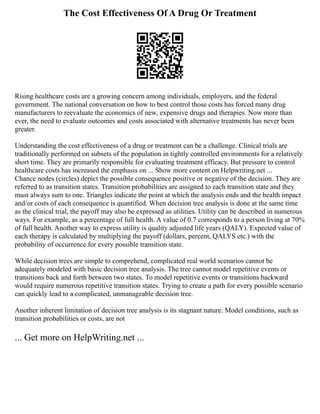 The Cost Effectiveness Of A Drug Or Treatment
Rising healthcare costs are a growing concern among individuals, employers, and the federal
government. The national conversation on how to best control those costs has forced many drug
manufacturers to reevaluate the economics of new, expensive drugs and therapies. Now more than
ever, the need to evaluate outcomes and costs associated with alternative treatments has never been
greater.
Understanding the cost effectiveness of a drug or treatment can be a challenge. Clinical trials are
traditionally performed on subsets of the population in tightly controlled environments for a relatively
short time. They are primarily responsible for evaluating treatment efficacy. But pressure to control
healthcare costs has increased the emphasis on ... Show more content on Helpwriting.net ...
Chance nodes (circles) depict the possible consequence positive or negative of the decision. They are
referred to as transition states. Transition probabilities are assigned to each transition state and they
must always sum to one. Triangles indicate the point at which the analysis ends and the health impact
and/or costs of each consequence is quantified. When decision tree analysis is done at the same time
as the clinical trial, the payoff may also be expressed as utilities. Utility can be described in numerous
ways. For example, as a percentage of full health. A value of 0.7 corresponds to a person living at 70%
of full health. Another way to express utility is quality adjusted life years (QALY). Expected value of
each therapy is calculated by multiplying the payoff (dollars, percent, QALYS etc.) with the
probability of occurrence for every possible transition state.
While decision trees are simple to comprehend, complicated real world scenarios cannot be
adequately modeled with basic decision tree analysis. The tree cannot model repetitive events or
transitions back and forth between two states. To model repetitive events or transitions backward
would require numerous repetitive transition states. Trying to create a path for every possible scenario
can quickly lead to a complicated, unmanageable decision tree.
Another inherent limitation of decision tree analysis is its stagnant nature. Model conditions, such as
transition probabilities or costs, are not
... Get more on HelpWriting.net ...
 