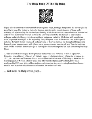 The Huge Bang Of The Big Bang
If you raise a somebody wherever the Universe got its begin, the huge Bang is that the answer you are
possibly to urge. Our Universe choked with stars, galaxies and a cosmic internet of large scale
structure, all separated by the sizeableness of empty house between them, wasn t born that manner and
did not exist that manner forever. Instead, the Universe came to be this fashion as a result of it
enlarged and cooled from a hot, dense, uniform, matter and radiation filled state with no galaxies,
stars, or perhaps atoms gift at the beginning. Everything that exists in its current kind nowadays did
not exist thirteen.8 billion years past, and every one of this was puzzled out throughout the past one
hundred years. however even with all this, there square measure an entire slew of facts the majority
even several scientists do not quite go it. Here square measure our prime ten facts concerning the large
Bang!
1.) Einstein initial discharged it outright once it absolutely was bestowed to him as a prospect.
Einstein s general theory of theory of relativity was a revolutionary theory of gravity, projected in
1915, as a successor to Newton s theory. It foretold the orbital rotation of Mercury to Associate in
Nursing accuracy Newton s theory could not, it foretold the bending of visible light by mass
confirmed in 1919, and it foretold the existence of attractive force waves, simply confirmed many
months past. however it additionally foretold that a Universe that was
... Get more on HelpWriting.net ...
 