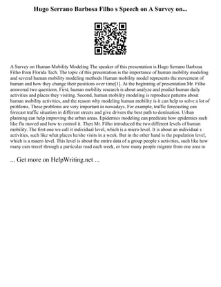 Hugo Serrano Barbosa Filho s Speech on A Survey on...
A Survey on Human Mobility Modeling The speaker of this presentation is Hugo Serrano Barbosa
Filho from Florida Tech. The topic of this presentation is the importance of human mobility modeling
and several human mobility modeling methods Human mobility model represents the movement of
human and how they change their positions over time[1]. At the beginning of presentation Mr. Filho
answered two questions. First, human mobility research is about analyze and predict human daily
activities and places they visiting. Second, human mobility modeling is reproduce patterns about
human mobility activities, and the reason why modeling human mobility is it can help to solve a lot of
problems. These problems are very important in nowadays. For example, traffic forecasting can
forecast traffic situation in different streets and give drivers the best path to destination. Urban
planning can help improving the urban areas. Epidemics modeling can predicate how epidemics such
like flu moved and how to control it. Then Mr. Filho introduced the two different levels of human
mobility. The first one we call it individual level, which is a micro level. It is about an individual s
activities, such like what places he/she visits in a week. But in the other hand is the population level,
which is a macro level. This level is about the entire data of a group people s activities, such like how
many cars travel through a particular road each week, or how many people migrate from one area to
... Get more on HelpWriting.net ...
 
