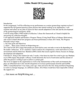 Gibbs Model Of Gynaecology
Introduction
In this assignment, I will be reflecting on my performance as a senior gynaecology registrar on how I
supported the GP (general practice) junior doctors that started working in my department. I will
examine and reflect on my plan of action for their smooth adaptation in the unit and the development
of the gynaecological emergency skills.
I will be using Gibbs (1998) model of reflection. I chose this framework as I found it helpful for
structuring my reflection thoughts.
I will approach Amabile and Kramer s Progress Theory (Using Small Wins to Enhance Motivation),
who wrote in detail about how progress can boost performance in their 2011 book, The Progress
Principle using 6 steps:
1. Set clear goals and objectives.
2. Allow ... Show more content on Helpwriting.net ...
261 Cited in Gill 2011) argue that people are motivated to carry out tasks or not to do depending on
the leader s behaviour . In JJ s situation, I had to analyse his competencies, work motivation in a new
environment and his behaviour. Bandura (2005) claims that social cognitive theory focuses on change,
development and adaptation .
I felt that JJ , being in the rotation for only 2 weeks, it has been too short for a trial to give up. Bandura
et al (1988) argues that people s efficacy would determine the level of motivation and the amount of
effort the person is willing to put to achieve a certain goal .
The level of support in the organisation as well as the characteristics of the work environment also
plays an influential role to the smooth integration of oversees professionals (Gerrish and Griffith,
2004). I remembered how I was many years ago, when arrived in the UK, being terrified of beginning
to work in a foreign language, in a different culture. All of these would have been impossible without
the support of a
... Get more on HelpWriting.net ...
 