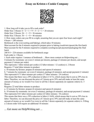 Essay on Kristen s Cookie Company
1. How long will it take you to fill a rush order?
Order Size 1 Dozen: 6 + 2 + 1 + 9 + 5 + 2 + 1 = 26 minutes
Order Size 2 Dozen: 26 + 1 + 9 = 36 minutes
Order Size 3 Dozen: 36 + 1 + 9 = 46 minutes
2. How many orders can you fill in a night, assuming that you are open four hours each night?
4 hours = 240 minutes
Bottleneck is the oven (setting and baking), which takes 10 minutes
Must account for the 8 minutes required to prepare prior to baking (wash/mix/spoon) the first batch
Must account for the 8 minutes required to complete (cooling/accept payment/packaging) the final
batch
240 8 8 = 224 minutes available for bottleneck usage
Each order is 1 Dozen
i. Each order requires 1 instance of bottleneck ... Show more content on Helpwriting.net ...
4 minutes by roommate: set oven (1 minute per dozen), package (2 minutes per dozen), and accept
payment (1 minute per order)
This represents 1 labor minute per cookie (12 labor minutes / 12 cookies) ii. 2 Dozen
Requires 17 total labor minutes to produce
a. 10 minutes by Kristen: prepare (6 minutes) and spoon (4 minutes)
b. 7 minutes by roommate: set oven (2 minutes), package (4 minutes), and accept payment (1 minute)
This represents 0.71 labor minutes per cookie (17 labor minutes / 24 cookies)
This means that there was a 29% reduction in labor (1 0.71), which means that it cost us 29% less in
labor. Therefore, we can discount the price of 2 dozen up to 29% and still make at least the same
amount of money as we would if we were to sell the 2 dozen separately (in separate orders) iii. 3
Dozen
Requires 22 total labor minutes to produce
a. 12 minutes by Kristen: prepare (6 minutes) and spoon (6 minutes)
b. 10 minutes by roommate: set oven (3 minutes), package (6 minutes), and accept payment (1 minute)
This represents 0.61 labor minutes per cookie (22 labor minutes / 36 cookies)
This means that there was a 39% reduction in labor (1 0.69), which means that it cost us 39% less in
labor. Therefore, we can discount the price of 3 dozen up to 39% and still make at least the same
amount of money as we would if we were to sell the 3 dozen separately (in separate orders) iv. Filling
a 2 dozen order will require an additional 10 minutes
... Get more on HelpWriting.net ...
 