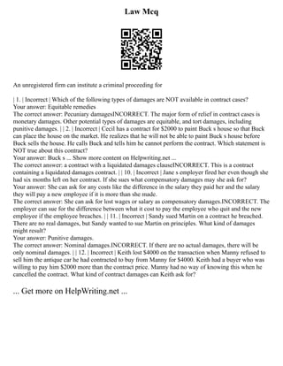 Law Mcq
An unregistered firm can institute a criminal proceeding for
| 1. | Incorrect | Which of the following types of damages are NOT available in contract cases?
Your answer: Equitable remedies
The correct answer: Pecuniary damagesINCORRECT. The major form of relief in contract cases is
monetary damages. Other potential types of damages are equitable, and tort damages, including
punitive damages. | | 2. | Incorrect | Cecil has a contract for $2000 to paint Buck s house so that Buck
can place the house on the market. He realizes that he will not be able to paint Buck s house before
Buck sells the house. He calls Buck and tells him he cannot perform the contract. Which statement is
NOT true about this contract?
Your answer: Buck s ... Show more content on Helpwriting.net ...
The correct answer: a contract with a liquidated damages clauseINCORRECT. This is a contract
containing a liquidated damages contract. | | 10. | Incorrect | Jane s employer fired her even though she
had six months left on her contract. If she sues what compensatory damages may she ask for?
Your answer: She can ask for any costs like the difference in the salary they paid her and the salary
they will pay a new employee if it is more than she made.
The correct answer: She can ask for lost wages or salary as compensatory damages.INCORRECT. The
employer can sue for the difference between what it cost to pay the employee who quit and the new
employee if the employee breaches. | | 11. | Incorrect | Sandy sued Martin on a contract he breached.
There are no real damages, but Sandy wanted to sue Martin on principles. What kind of damages
might result?
Your answer: Punitive damages.
The correct answer: Nominal damages.INCORRECT. If there are no actual damages, there will be
only nominal damages. | | 12. | Incorrect | Keith lost $4000 on the transaction when Manny refused to
sell him the antique car he had contracted to buy from Manny for $4000. Keith had a buyer who was
willing to pay him $2000 more than the contract price. Manny had no way of knowing this when he
cancelled the contract. What kind of contract damages can Keith ask for?
... Get more on HelpWriting.net ...
 