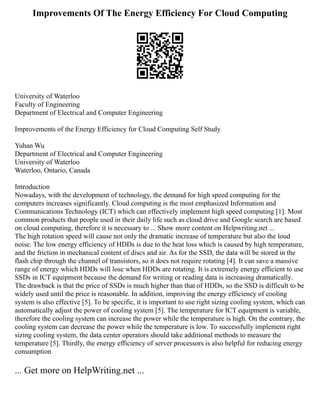 Improvements Of The Energy Efficiency For Cloud Computing
University of Waterloo
Faculty of Engineering
Department of Electrical and Computer Engineering
Improvements of the Energy Efficiency for Cloud Computing Self Study
Yuhan Wu
Department of Electrical and Computer Engineering
University of Waterloo
Waterloo, Ontario, Canada
Introduction
Nowadays, with the development of technology, the demand for high speed computing for the
computers increases significantly. Cloud computing is the most emphasized Information and
Communications Technology (ICT) which can effectively implement high speed computing [1]. Most
common products that people used in their daily life such as cloud drive and Google search are based
on cloud computing, therefore it is necessary to ... Show more content on Helpwriting.net ...
The high rotation speed will cause not only the dramatic increase of temperature but also the loud
noise. The low energy efficiency of HDDs is due to the heat loss which is caused by high temperature,
and the friction in mechanical content of discs and air. As for the SSD, the data will be stored in the
flash chip through the channel of transistors, so it does not require rotating [4]. It can save a massive
range of energy which HDDs will lose when HDDs are rotating. It is extremely energy efficient to use
SSDs in ICT equipment because the demand for writing or reading data is increasing dramatically.
The drawback is that the price of SSDs is much higher than that of HDDs, so the SSD is difficult to be
widely used until the price is reasonable. In addition, improving the energy efficiency of cooling
system is also effective [5]. To be specific, it is important to use right sizing cooling system, which can
automatically adjust the power of cooling system [5]. The temperature for ICT equipment is variable,
therefore the cooling system can increase the power while the temperature is high. On the contrary, the
cooling system can decrease the power while the temperature is low. To successfully implement right
sizing cooling system, the data center operators should take additional methods to measure the
temperature [5]. Thirdly, the energy efficiency of server processors is also helpful for reducing energy
consumption
... Get more on HelpWriting.net ...
 