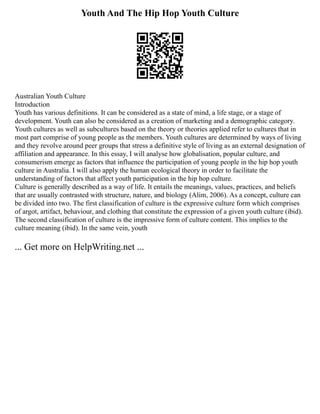 Youth And The Hip Hop Youth Culture
Australian Youth Culture
Introduction
Youth has various definitions. It can be considered as a state of mind, a life stage, or a stage of
development. Youth can also be considered as a creation of marketing and a demographic category.
Youth cultures as well as subcultures based on the theory or theories applied refer to cultures that in
most part comprise of young people as the members. Youth cultures are determined by ways of living
and they revolve around peer groups that stress a definitive style of living as an external designation of
affiliation and appearance. In this essay, I will analyse how globalisation, popular culture, and
consumerism emerge as factors that influence the participation of young people in the hip hop youth
culture in Australia. I will also apply the human ecological theory in order to facilitate the
understanding of factors that affect youth participation in the hip hop culture.
Culture is generally described as a way of life. It entails the meanings, values, practices, and beliefs
that are usually contrasted with structure, nature, and biology (Alim, 2006). As a concept, culture can
be divided into two. The first classification of culture is the expressive culture form which comprises
of argot, artifact, behaviour, and clothing that constitute the expression of a given youth culture (ibid).
The second classification of culture is the impressive form of culture content. This implies to the
culture meaning (ibid). In the same vein, youth
... Get more on HelpWriting.net ...
 