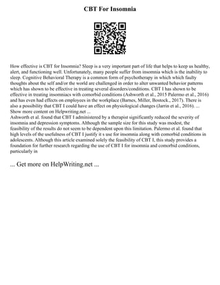 CBT For Insomnia
How effective is CBT for Insomnia? Sleep is a very important part of life that helps to keep us healthy,
alert, and functioning well. Unfortunately, many people suffer from insomnia which is the inability to
sleep. Cognitive Behavioral Therapy is a common form of psychotherapy in which which faulty
thoughts about the self and/or the world are challenged in order to alter unwanted behavior patterns
which has shown to be effective in treating several disorders/conditions. CBT I has shown to be
effective in treating insomniacs with comorbid conditions (Ashworth et al., 2015 Palermo et al., 2016)
and has even had effects on employees in the workplace (Barnes, Miller, Bostock., 2017). There is
also a possibility that CBT I could have an effect on physiological changes (Jarrin et al., 2016). ...
Show more content on Helpwriting.net ...
Ashworth et al. found that CBT I administered by a therapist significantly reduced the severity of
insomnia and depression symptoms. Although the sample size for this study was modest, the
feasibility of the results do not seem to be dependent upon this limitation. Palermo et al. found that
high levels of the usefulness of CBT I justify it s use for insomnia along with comorbid conditions in
adolescents. Although this article examined solely the feasibility of CBT I, this study provides a
foundation for further research regarding the use of CBT I for insomnia and comorbid conditions,
particularly in
... Get more on HelpWriting.net ...
 