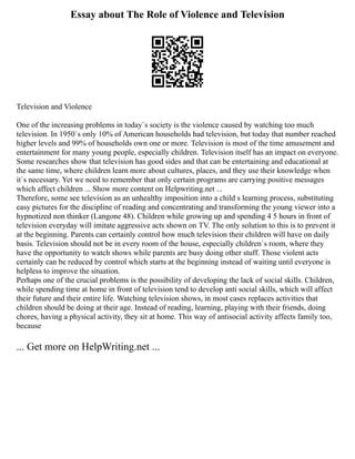 Essay about The Role of Violence and Television
Television and Violence
One of the increasing problems in today`s society is the violence caused by watching too much
television. In 1950`s only 10% of American households had television, but today that number reached
higher levels and 99% of households own one or more. Television is most of the time amusement and
entertainment for many young people, especially children. Television itself has an impact on everyone.
Some researches show that television has good sides and that can be entertaining and educational at
the same time, where children learn more about cultures, places, and they use their knowledge when
it`s necessary. Yet we need to remember that only certain programs are carrying positive messages
which affect children ... Show more content on Helpwriting.net ...
Therefore, some see television as an unhealthy imposition into a child s learning process, substituting
easy pictures for the discipline of reading and concentrating and transforming the young viewer into a
hypnotized non thinker (Langone 48). Children while growing up and spending 4 5 hours in front of
television everyday will imitate aggressive acts shown on TV. The only solution to this is to prevent it
at the beginning. Parents can certainly control how much television their children will have on daily
basis. Television should not be in every room of the house, especially children`s room, where they
have the opportunity to watch shows while parents are busy doing other stuff. Those violent acts
certainly can be reduced by control which starts at the beginning instead of waiting until everyone is
helpless to improve the situation.
Perhaps one of the crucial problems is the possibility of developing the lack of social skills. Children,
while spending time at home in front of television tend to develop anti social skills, which will affect
their future and their entire life. Watching television shows, in most cases replaces activities that
children should be doing at their age. Instead of reading, learning, playing with their friends, doing
chores, having a physical activity, they sit at home. This way of antisocial activity affects family too,
because
... Get more on HelpWriting.net ...
 
