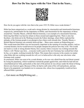 How Far Do You Agree with the View That in the Years...
How far do you agree with the view that in the years 1933 39, Hitler was a weak dictator ?
Hitler has been categorised as a weak and a strong dictator by structuralist and intentionalist historians
respectively, intentionalist for the importance of Hitler, and structuralist for the importance of those
around him. Timothy Mason, a British Marxist historian, is an example of a structuralist historian,
believing that Hitler was heavily reliant on those around and supporting him. There is also Ian
Kershaw, who believed in the Working towards the Fuhrer ideology, where Hitler exploited the
attitudes of the German people in an attempt to have them work towards him. Timothy Mason, a
British Marxist historian was certainly believed that ... Show more content on Helpwriting.net ...
This would mean that Hitler was not necessarily important in the running of everyday politics, such as
a normal dictator, but he would however let people interpret his policies how they wish. This would
not lead to a weak or strong dictator theory, but a society where everyone was working towards the
Fuhrer s will. Werner says how, ...everyone worth a post in the new Germany has worked best when
he has, so to speak, working towards the Fuhrer. This means that everyone in the country no matter
what Hitler did was working towards his will, as it is believed he is the only one who knew what
Germans truly wanted.
In conclusion, Hitler was seen to be a weak dictator, as he was very afraid from the real threat created
by losing his popularity, which would have turned the people against him, and whilst he had still not
consolidated power fully, particularly at the start of the period, he was always under the threat of being
thrown out of power again. Because of this, he had to curb some of his will and policies, and any
threat to his popularity was handed over to someone else, whose loss in popularity would not have
affected Hitler s personal
... Get more on HelpWriting.net ...
 