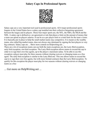 Salary Caps In Professional Sports
Salary caps are a very important tool used in professional sports. All 4 major professional sports
leagues in the United States have a salary cap installed into their collective bargaining agreement
between the league and its players. Those four major sports are, the NFL, the NBA, the MLB and the
NHL. A salary cap is defined as s an agreement or rule that places a limit on the amount of money that
a team can spend on players salaries. It can be as a per player limit or a total limit for the team s roster.
It is basically put in place to help the small market teams stay competitive. It is meant so the wealthy
teams, also called big market teams, does not always stay dominant by signing the best players to very
big contracts. Salary caps are ... Show more content on Helpwriting.net ...
There are a lot of exceptions teams can use both the main exceptions are, the Larry Bird exception,
early bird exception, non bird exception. The Larry Bird exception allows teams to exceed the cap in
order to re sign their own free agents, up to the player s maximum salary. To be able to use this
exception a player must play for three seasons without clearing waivers or changing teams as a free
agent. The early bird exception is similar to the Larry Bird one. This one allows teams to exceed the
cap to re sign their own free agents, but with more limited contracts than the Larry Bird exception. To
qualify for this exception the player must play for two seasons without clearing waivers or changing
teams as a free
... Get more on HelpWriting.net ...
 