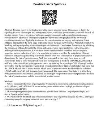 Prostate Cancer Synthesis
Abstract: Prostate cancer is the leading mortality cancer amongst males. This cancer is due to the
signaling increase of androgen and androgen receptors, which is a gene that associates with the risk of
prostate cancer. Over expression of androgen receptors occurs in androgen independent cancer.
Prostate tumors advance to androgen independent state where they progress in the absence of
circulating testosterone. Typically, treatments for prostate cancer are surgery and radiation. Most
effective treatments in the early stage of prostate cancer includes suppression of AR function either by
blocking androgen signaling with anti androgen bicalutanmide (Casodex) or flutamide or by inhibiting
the conversion of testosterone to the potent androgen ... Show more content on Helpwriting.net ...
Although PA is most abundant, EA has been shown in other studies to exhibit anticarcinogenic
properties such as induction of cell cycle arrest and apoptosis as well as the inhabitation of tumor
formation and growth particularly in animals. Studies show that consumption of phytochemical rich
diet reduces the risk of prostate cancer. With that being said, in this study there were several
experiments done to show the correlation of how pomegranate in the form of POMx, PJ, PA and EA
will help reduce the risk of getting prostate cancer by reducing the signaling of AR. Although studies
have yet to find the mechanism of gene down regulation there have been several studies that show that
the LNaCP AR cell line is overexpressed which leads to prostate cancer. In this study the cells lines
LNCaP and LNcAP AR cell lines are closely examined. The main aim of this study is to show how
pomegranate and its polyphenols can reduce the androgen receptors that are overexpressed to decrease
the risk of prostate cancer and the tumor size of prostate cancer.
Methods:
1. POMx: standardized extract of pomegranate fruit contains monomeric and oligomeric ellagitannins
as PA (37 40%) and 3.4% free EA but no anthocyanins as determined by high performance liquid
chromatography (HPLC)
2. PJ: Whole pomegranate juice in concentrated powder form contains 1 mg/ml punicalagin, 0.97
mg/ml EA and anthocyanins
3. PA: Purified from fruit husk and contains monomeric and oligomeric analyzed by HPLC and liquid
chromatography electrospray ionization mass spectroscopy (LC
... Get more on HelpWriting.net ...
 