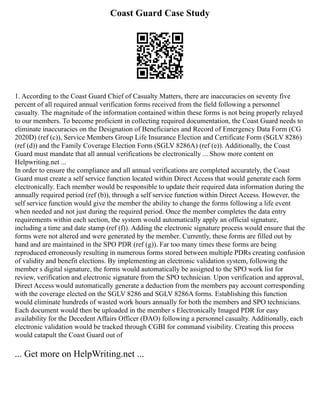 Coast Guard Case Study
1. According to the Coast Guard Chief of Casualty Matters, there are inaccuracies on seventy five
percent of all required annual verification forms received from the field following a personnel
casualty. The magnitude of the information contained within these forms is not being properly relayed
to our members. To become proficient in collecting required documentation, the Coast Guard needs to
eliminate inaccuracies on the Designation of Beneficiaries and Record of Emergency Data Form (CG
2020D) (ref (c)), Service Members Group Life Insurance Election and Certificate Form (SGLV 8286)
(ref (d)) and the Family Coverage Election Form (SGLV 8286A) (ref (e)). Additionally, the Coast
Guard must mandate that all annual verifications be electronically ... Show more content on
Helpwriting.net ...
In order to ensure the compliance and all annual verifications are completed accurately, the Coast
Guard must create a self service function located within Direct Access that would generate each form
electronically. Each member would be responsible to update their required data information during the
annually required period (ref (b)), through a self service function within Direct Access. However, the
self service function would give the member the ability to change the forms following a life event
when needed and not just during the required period. Once the member completes the data entry
requirements within each section, the system would automatically apply an official signature,
including a time and date stamp (ref (f)). Adding the electronic signature process would ensure that the
forms were not altered and were generated by the member. Currently, these forms are filled out by
hand and are maintained in the SPO PDR (ref (g)). Far too many times these forms are being
reproduced erroneously resulting in numerous forms stored between multiple PDRs creating confusion
of validity and benefit elections. By implementing an electronic validation system, following the
member s digital signature, the forms would automatically be assigned to the SPO work list for
review, verification and electronic signature from the SPO technician. Upon verification and approval,
Direct Access would automatically generate a deduction from the members pay account corresponding
with the coverage elected on the SGLV 8286 and SGLV 8286A forms. Establishing this function
would eliminate hundreds of wasted work hours annually for both the members and SPO technicians.
Each document would then be uploaded in the member s Electronically Imaged PDR for easy
availability for the Decedent Affairs Officer (DAO) following a personnel casualty. Additionally, each
electronic validation would be tracked through CGBI for command visibility. Creating this process
would catapult the Coast Guard out of
... Get more on HelpWriting.net ...
 