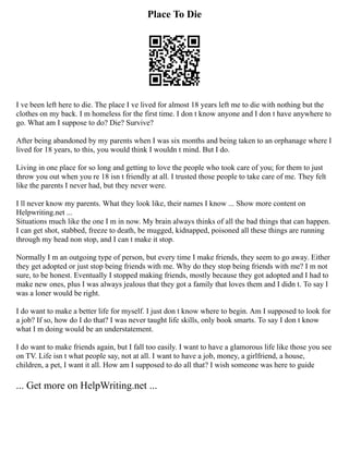 Place To Die
I ve been left here to die. The place I ve lived for almost 18 years left me to die with nothing but the
clothes on my back. I m homeless for the first time. I don t know anyone and I don t have anywhere to
go. What am I suppose to do? Die? Survive?
After being abandoned by my parents when I was six months and being taken to an orphanage where I
lived for 18 years, to this, you would think I wouldn t mind. But I do.
Living in one place for so long and getting to love the people who took care of you; for them to just
throw you out when you re 18 isn t friendly at all. I trusted those people to take care of me. They felt
like the parents I never had, but they never were.
I ll never know my parents. What they look like, their names I know ... Show more content on
Helpwriting.net ...
Situations much like the one I m in now. My brain always thinks of all the bad things that can happen.
I can get shot, stabbed, freeze to death, be mugged, kidnapped, poisoned all these things are running
through my head non stop, and I can t make it stop.
Normally I m an outgoing type of person, but every time I make friends, they seem to go away. Either
they get adopted or just stop being friends with me. Why do they stop being friends with me? I m not
sure, to be honest. Eventually I stopped making friends, mostly because they got adopted and I had to
make new ones, plus I was always jealous that they got a family that loves them and I didn t. To say I
was a loner would be right.
I do want to make a better life for myself. I just don t know where to begin. Am I supposed to look for
a job? If so, how do I do that? I was never taught life skills, only book smarts. To say I don t know
what I m doing would be an understatement.
I do want to make friends again, but I fall too easily. I want to have a glamorous life like those you see
on TV. Life isn t what people say, not at all. I want to have a job, money, a girlfriend, a house,
children, a pet, I want it all. How am I supposed to do all that? I wish someone was here to guide
... Get more on HelpWriting.net ...
 