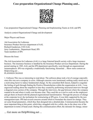 Case preparation Organizational Change Planning and...
Case preparation Organizational Change: Planning and Implementing Teams at AAL and IPS
Analysis context Organizational Change and development
Major Players and Issues
Aid Association for Lutherans
Insurance Product Services department of AAL
Richard Gunderson, CEO AAL
Jerry Laubentstein , Department Head, IPS
Team members of IPS
Discuss the Issue:
The Aid Association for Lutherans (AAL) is a large fraternal benefit society with a large insurance
business. The insurance business is handled by the Insurance Product services Department. During the
period starting in 1985, AAL and the IPS department specifically, went through an organizational
metamorphosis. IPS was originally a traditionally functioning, hierarchal ... Show more content on
Helpwriting.net ...
PLANNED CHANGE
1. Unfreeze This was so interesting to read about. The unfreeze phase took a lot of courage especially
since this was not a company in crisis. Although concerns were mentioned, nothing really stood out as
a motivating factor to induce fundamental change. So the consultant Bob Janson, helped to coagulate
the feeling of guilt through finding the Positive Dissatisfaction within the organization at AAL. I was
engrossed reading about the snapshot in time they created by performing structured interview through
a diagonal cross section of the company. Through the interviews, the gap between where the company
wanted to be and where it really was became clear. They used this as a tool to work on the employees
and get them on board with the planned organizational transformation. Through the process of change
at the corporate level, the inclination for restructuring at IPS grew. It was fully supported by the new
management team. IPS had several concerns around which to formulate the reason for change. They
set some broad parameters, which they then designed into a detailed plan. Communication became the
most important thing at this point, which they struggled with for a while, due to the sheer size of the
department in terms of head count. During this communication effort, the rationale for change, minor
... Get more on HelpWriting.net ...
 