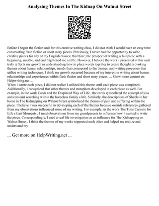 Analyzing Themes In The Kidnap On Walnut Street
Before I began the fiction unit for this creative writing class, I did not think I would have an easy time
constructing flash fiction or short story pieces. Previously, I never had the opportunity to write
creative pieces for any of my English classes; therefore, the prospect of writing a full piece with a
beginning, middle, and end frightened me a little. However, I believe the work I presented in this unit
truly reflects my growth in understanding how to place words together to create thought provoking
themes about human relationships, trends that correspond to the themes, and writing processes that
utilize writing techniques. I think my growth occurred because of my interest in writing about human
relationships and experiences within flash fiction and short story pieces. ... Show more content on
Helpwriting.net ...
When I wrote each piece, I did not realize I utilized this theme until each piece was completed.
Additionally, I recognized that other themes and metaphors developed in each piece as well. For
example, in the work Cards and the Displaced Way of Life , the cards symbolized the concept of loss
and constant searching within the homeless family s life. Similarly, the descriptions of Sheela in her
home in The Kidnapping on Walnut Street symbolized the themes of pain and suffering within the
piece. I believe I was successful in developing each of the themes because outside references gathered
from my observations influenced some of my writing. For example, in the work The Time Capsule for
Life s Last Moments , I used observations from my grandparents to influence how I wanted to write
the piece. Correspondingly, I used a real life investigation as an influence for The Kidnapping on
Walnut Street . I think the themes of my works supported each other and helped me realize and
understand my
... Get more on HelpWriting.net ...
 