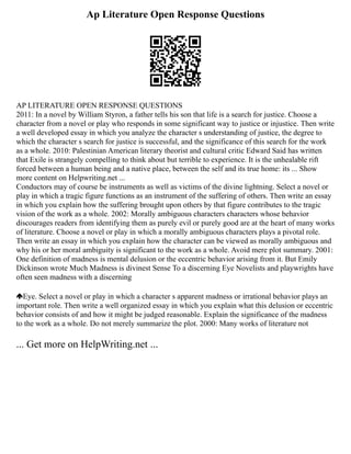 Ap Literature Open Response Questions
AP LITERATURE OPEN RESPONSE QUESTIONS
2011: In a novel by William Styron, a father tells his son that life is a search for justice. Choose a
character from a novel or play who responds in some significant way to justice or injustice. Then write
a well developed essay in which you analyze the character s understanding of justice, the degree to
which the character s search for justice is successful, and the significance of this search for the work
as a whole. 2010: Palestinian American literary theorist and cultural critic Edward Said has written
that Exile is strangely compelling to think about but terrible to experience. It is the unhealable rift
forced between a human being and a native place, between the self and its true home: its ... Show
more content on Helpwriting.net ...
Conductors may of course be instruments as well as victims of the divine lightning. Select a novel or
play in which a tragic figure functions as an instrument of the suffering of others. Then write an essay
in which you explain how the suffering brought upon others by that figure contributes to the tragic
vision of the work as a whole. 2002: Morally ambiguous characters characters whose behavior
discourages readers from identifying them as purely evil or purely good are at the heart of many works
of literature. Choose a novel or play in which a morally ambiguous characters plays a pivotal role.
Then write an essay in which you explain how the character can be viewed as morally ambiguous and
why his or her moral ambiguity is significant to the work as a whole. Avoid mere plot summary. 2001:
One definition of madness is mental delusion or the eccentric behavior arising from it. But Emily
Dickinson wrote Much Madness is divinest Sense To a discerning Eye Novelists and playwrights have
often seen madness with a discerning
Eye. Select a novel or play in which a character s apparent madness or irrational behavior plays an
important role. Then write a well organized essay in which you explain what this delusion or eccentric
behavior consists of and how it might be judged reasonable. Explain the significance of the madness
to the work as a whole. Do not merely summarize the plot. 2000: Many works of literature not
... Get more on HelpWriting.net ...
 