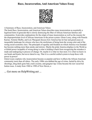Race, Incarceration, And American Values Essay
A Summary of Race, Incarceration, and American Values
The book Race, Incarceration, and American Values describes mass incarceration as essentially a
legalized form of genocide that is slowly destroying the fiber of African American families and
communities. It provides explanations for the origin of mass incarceration as well as the reasons for
the disproportionate level of African Americans in the prison system. Glenn Loury, along with Pamela
Karian, Tommie Shelby, and Loic Wacquant discuss how America has let fear and greed cause an
inequitable landscape for citizens who have the misfortune of being born the wrong color and of the
wrong social economic class. The principals of equality and freedom on which America was founded
has become nothing more than smoke and mirrors. Maybe the pride America displays to the World as
a Global power incapable of wrong doing is what is holding it back from recognizing the mistakes it
made and undergoing to process of change. Or, maybe it is what we fear most. It is what we know in
our heads and hearts; but never dared to say. That it is a careful crafted system to keep those with
power in power!
Glenn Loury explains why incarceration became so popular and how it affects the African American
community more than all others. The early 1990s was dubbed the age of crime, fueled by drive by
shootings, drug deals gone bad, crack cocaine, and gangster rap. Crime became the new social hot
button issue. A study from 1960 to 1990 of New Haven, a
... Get more on HelpWriting.net ...
 