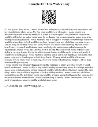 Examples Of Three Wishes Essay
If I was granted three wishes, I would wish to be a billonaire,have the ability to cure any disease, and
have the ability to talk to horses. My first wish would to be a billionaire. I would wish to be a
billionaire because it would be beneficial to others as well as myself. It would benefit me because I
would be able to buy an indoor riding arena for my horses. I ve always wanted an indoor arena with
heating and cooling because I would be able to ride in all types of weather.The next thing I would buy
would be a huge barn. After I would buy the barn I would rescue and rehabilitate unwanted horses.
The last thing I would buy would be a Gypsy Vanner foal because they stunning. My wish would
benefit others because I would donate money to charity, the less fortunate,and other non profit
organizations. Money would be a valubale asset in my life. My second wish would be to have the
ability to cure any disease. Having the ability to cure disease would be useful to the whole world. It
would benefit me because I would be able to keep my family and friends healthy, as well as the other
people in the world.Another plus is that it is profitable. With my wish I would be able to save
lives,and prevent illness from even arising. The world would be healthier and happier ... Show more
content on Helpwriting.net ...
I would wish to be a billionaire because it would be beneficial to others as well as myself. It would
benefit me because I would be able to buy an indoor riding arena for my horses. I ve always wanted an
indoor arena with heating and cooling because I would be able to ride in all types of weather.The next
thing I would buy would be a huge barn. After I would buy the barn I would rescue and rehabilitate
unwanted horses. The last thing I would buy would be a Gypsy Vanner foal because they stunning. My
wish would benefit others because I would donate money to charity, the less fortunate,and other non
profit organizations. Money would be a valubale asset in my
... Get more on HelpWriting.net ...
 
