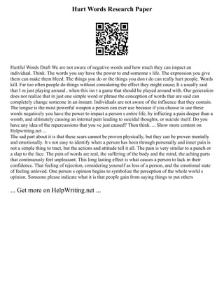 Hurt Words Research Paper
Hurtful Words Draft We are not aware of negative words and how much they can impact an
individual. Think. The words you say have the power to end someone s life. The expression you give
them can make them bleed. The things you do or the things you don t do can really hurt people. Words
kill. Far too often people do things without considering the effect they might cause; It s usually said
that I m just playing around , when this isn t a game that should be played around with. Our generation
does not realize that in just one simple word or phrase the conception of words that are said can
completely change someone in an instant. Individuals are not aware of the influence that they contain.
The tongue is the most powerful weapon a person can ever use because if you choose to use these
words negatively you have the power to impact a person s entire life, by inflicting a pain deeper than a
womb, and ultimately causing an internal pain leading to suicidal thoughts, or suicide itself. Do you
have any idea of the repercussions that you ve just caused? Then think. ... Show more content on
Helpwriting.net ...
The sad part about it is that these scars cannot be proven physically, but they can be proven mentally
and emotionally. It s not easy to identify when a person has been through personally and inner pain is
not a simple thing to tract, but the actions and attitude tell it all. The pain is very similar to a punch or
a slap to the face. The pain of words are real, the suffering of the body and the mind, the aching parts
that continuously feel unpleasant. This long lasting effect is what causes a person to lack in their
confidence. That feeling of rejection, considering yourself as less of a person, and the emotional state
of feeling unloved. One person s opinion begins to symbolize the perception of the whole world s
opinion. Someone please indicate what it is that people gain from saying things to put others
... Get more on HelpWriting.net ...
 