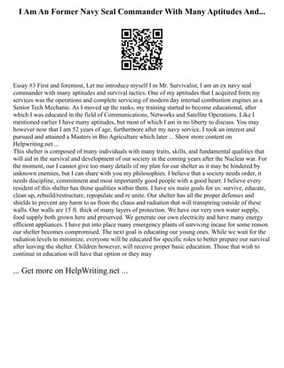 I Am An Former Navy Seal Commander With Many Aptitudes And...
Essay #3 First and foremost, Let me introduce myself I m Mr. Survivalist, I am an ex navy seal
commander with many aptitudes and survival tactics. One of my aptitudes that I acquired form my
services was the operations and complete servicing of modern day internal combustion engines as a
Senior Tech Mechanic. As I moved up the ranks, my training started to become educational, after
which I was educated in the field of Communications, Networks and Satellite Operations. Like I
mentioned earlier I have many aptitudes, but most of which I am in no liberty to discuss. You may
however now that I am 52 years of age, furthermore after my navy service, I took an interest and
pursued and attained a Masters in Bio Agriculture which later ... Show more content on
Helpwriting.net ...
This shelter is composed of many individuals with many traits, skills, and fundamental qualities that
will aid in the survival and development of our society in the coming years after the Nuclear war. For
the moment, our I cannot give too many details of my plan for our shelter as it may be hindered by
unknown enemies, but I can share with you my philosophies. I believe that a society needs order, it
needs discipline, commitment and most importantly good people with a good heart. I believe every
resident of this shelter has those qualities within them. I have six main goals for us: survive, educate,
clean up, rebuild/restructure, repopulate and re unite. Our shelter has all the proper defenses and
shields to prevent any harm to us from the chaos and radiation that will transpiring outside of these
walls. Our walls are 15 ft. thick of many layers of protection. We have our very own water supply,
food supply both grown here and preserved. We generate our own electricity and have many energy
efficient appliances. I have put into place many emergency plants of surviving incase for some reason
our shelter becomes compromised. The next goal is educating our young ones. While we wait for the
radiation levels to minimize, everyone will be educated for specific roles to better prepare our survival
after leaving the shelter. Children however, will receive proper basic education. Those that wish to
continue in education will have that option or they may
... Get more on HelpWriting.net ...
 