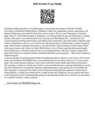 Deb Fischer Case Study
Introduction Browsing down a Facebook page, I see pictures and statuses of Husker football,
University of Nebraska Omaha Hockey, Nebraska s State Fair, supporting veterans, agriculture, and
plenty of help that is provided for those who want or need it. This is a true Nebraskan s Facebook
page. There is 1.882 million people in Nebraska, so it could possibly be any one (Nebraska). Looking
closely at the posts, I see statuses about what is going on in Washington D.C., and pictures of a
woman Senator traveling around places and talking with constituents. This lady looks so familiar and I
realize I should know who it is, so I scroll to the top and see that it is Deb Fischer s official Facebook
page. (Deb Fischer, Facebook) From above, you can tell that I chose to follow is Deb Fischer. There
were many reasons why I chose to follow Deb Fischer. A few of those were that she cared strongly
about health care, is a female, and owns her own ranching business. My life is mainly composed of
those three things so I wanted to follow somebody that had a concern greater ... Show more content on
Helpwriting.net ...
A recent example of something that Fischer has publicized about is Russia s role in Syria. The United
States involvement in the Middle East is not something that we can mess with, so it is a very serious
topic. This article discusses Russia s role in Syria and what Fischer thinks about their involvement.
Not wanting a world war to break out, Fischer is concerned that Russia is gaining leadership in an area
that they should not be. Instead the American leadership needs to step up because we can better the
Syria situation. As quoted in the article Lack of American leadership (has opened) a vacuum that is
being filled by a country that should not be a leader in that area. (Walton) I am not a person that likes
to be informed on what is internationally going on, but hearing that Russia is a threat in an area where
we would be in better control, concerns
... Get more on HelpWriting.net ...
 