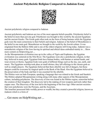 Ancient Polytheistic Religion Compared to Judaism Essay
Ancient polytheistic religion compared to Judaism
Ancient polytheistic and Judaism are two of the most opposite beliefs possible. Polytheistic belief is
the belief in more than just one god. Polytheism was brought to this world by the ancient Egyptians
and the ancient Greeks. The Greek gods often took on the form of being humans while the Egyptian
gods were the main cornerstone to their beliefs and religion. Judaism or the belief of Monotheism is
the belief in one main god. Monotheism we brought to the world by the Jewish culture. It was
originated from the Hebrew bible and is one of the oldest religions still living today. Judaism was a
monotheistic religion of the Jews having its spiritual and ethical ideas embodied mainly in ... Show
more content on Helpwriting.net ...
As the Mesopotamian civilization rose up in the valley of Tigris and Euphrates, the Egyptian
civilization was centered on the Nile River. The Egyptians were also a polytheistic religion, in that
they believed in many gods. Egyptian Gods have human bodies, with human or animal heads, and
wear crowns or thorns. Egyptian Gods were gods of different things such as the sky, sun, earth, and
music. The Egyptians worship took place at small shrines; they left offerings to the chosen gods as
well as simple prayers. The Egyptians believed that there afterlife was full of dangers, but those
dangers could be overcame by magical spells in the Book of the Dead. Also the Egyptians believed in
the preservation of the body and that it was essential for the afterlife.
The Hittites were an Indo European, speaking a language that was related to the Greek and Sanskrit.
The Hittites adopted Mesopotamian writing along with many other aspects of the Mesopotamian
culture, including polytheism. The discovery of iron was found in the Hittites region, somewhat before
the creation of their kingdom. The discovery led to the making of iron weapons and tools rather than
copper ones. The Discovery of the iron led to the beginning of the Iron Age. Other ancient societies
that were polytheistic were the Persians, and the Assyrians.
The Israelites possessed little worldly power or wealth, but they created a powerful religion, known as
Judaism which is a form of
... Get more on HelpWriting.net ...
 