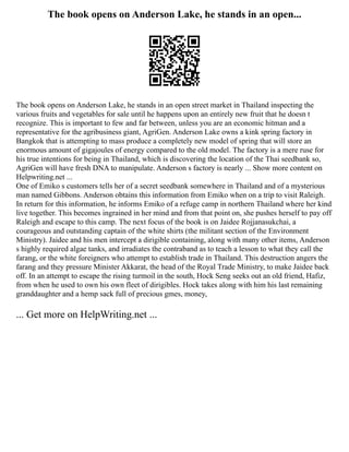 The book opens on Anderson Lake, he stands in an open...
The book opens on Anderson Lake, he stands in an open street market in Thailand inspecting the
various fruits and vegetables for sale until he happens upon an entirely new fruit that he doesn t
recognize. This is important to few and far between, unless you are an economic hitman and a
representative for the agribusiness giant, AgriGen. Anderson Lake owns a kink spring factory in
Bangkok that is attempting to mass produce a completely new model of spring that will store an
enormous amount of gigajoules of energy compared to the old model. The factory is a mere ruse for
his true intentions for being in Thailand, which is discovering the location of the Thai seedbank so,
AgriGen will have fresh DNA to manipulate. Anderson s factory is nearly ... Show more content on
Helpwriting.net ...
One of Emiko s customers tells her of a secret seedbank somewhere in Thailand and of a mysterious
man named Gibbons. Anderson obtains this information from Emiko when on a trip to visit Raleigh.
In return for this information, he informs Emiko of a refuge camp in northern Thailand where her kind
live together. This becomes ingrained in her mind and from that point on, she pushes herself to pay off
Raleigh and escape to this camp. The next focus of the book is on Jaidee Rojjanasukchai, a
courageous and outstanding captain of the white shirts (the militant section of the Environment
Ministry). Jaidee and his men intercept a dirigible containing, along with many other items, Anderson
s highly required algae tanks, and irradiates the contraband as to teach a lesson to what they call the
farang, or the white foreigners who attempt to establish trade in Thailand. This destruction angers the
farang and they pressure Minister Akkarat, the head of the Royal Trade Ministry, to make Jaidee back
off. In an attempt to escape the rising turmoil in the south, Hock Seng seeks out an old friend, Hafiz,
from when he used to own his own fleet of dirigibles. Hock takes along with him his last remaining
granddaughter and a hemp sack full of precious gmes, money,
... Get more on HelpWriting.net ...
 