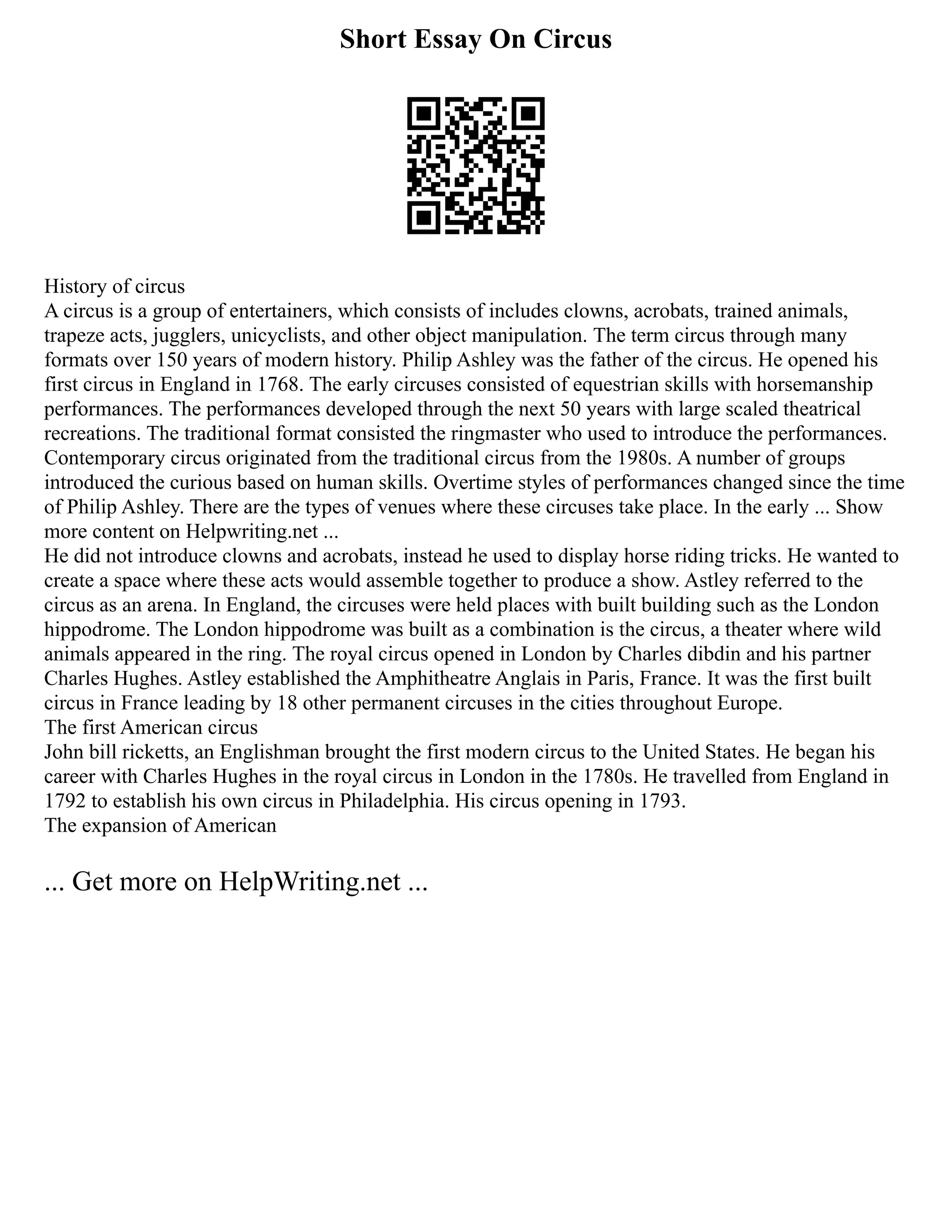 Short Essay On Circus
History of circus
A circus is a group of entertainers, which consists of includes clowns, acrobats, trained animals,
trapeze acts, jugglers, unicyclists, and other object manipulation. The term circus through many
formats over 150 years of modern history. Philip Ashley was the father of the circus. He opened his
first circus in England in 1768. The early circuses consisted of equestrian skills with horsemanship
performances. The performances developed through the next 50 years with large scaled theatrical
recreations. The traditional format consisted the ringmaster who used to introduce the performances.
Contemporary circus originated from the traditional circus from the 1980s. A number of groups
introduced the curious based on human skills. Overtime styles of performances changed since the time
of Philip Ashley. There are the types of venues where these circuses take place. In the early ... Show
more content on Helpwriting.net ...
He did not introduce clowns and acrobats, instead he used to display horse riding tricks. He wanted to
create a space where these acts would assemble together to produce a show. Astley referred to the
circus as an arena. In England, the circuses were held places with built building such as the London
hippodrome. The London hippodrome was built as a combination is the circus, a theater where wild
animals appeared in the ring. The royal circus opened in London by Charles dibdin and his partner
Charles Hughes. Astley established the Amphitheatre Anglais in Paris, France. It was the first built
circus in France leading by 18 other permanent circuses in the cities throughout Europe.
The first American circus
John bill ricketts, an Englishman brought the first modern circus to the United States. He began his
career with Charles Hughes in the royal circus in London in the 1780s. He travelled from England in
1792 to establish his own circus in Philadelphia. His circus opening in 1793.
The expansion of American
... Get more on HelpWriting.net ...
 