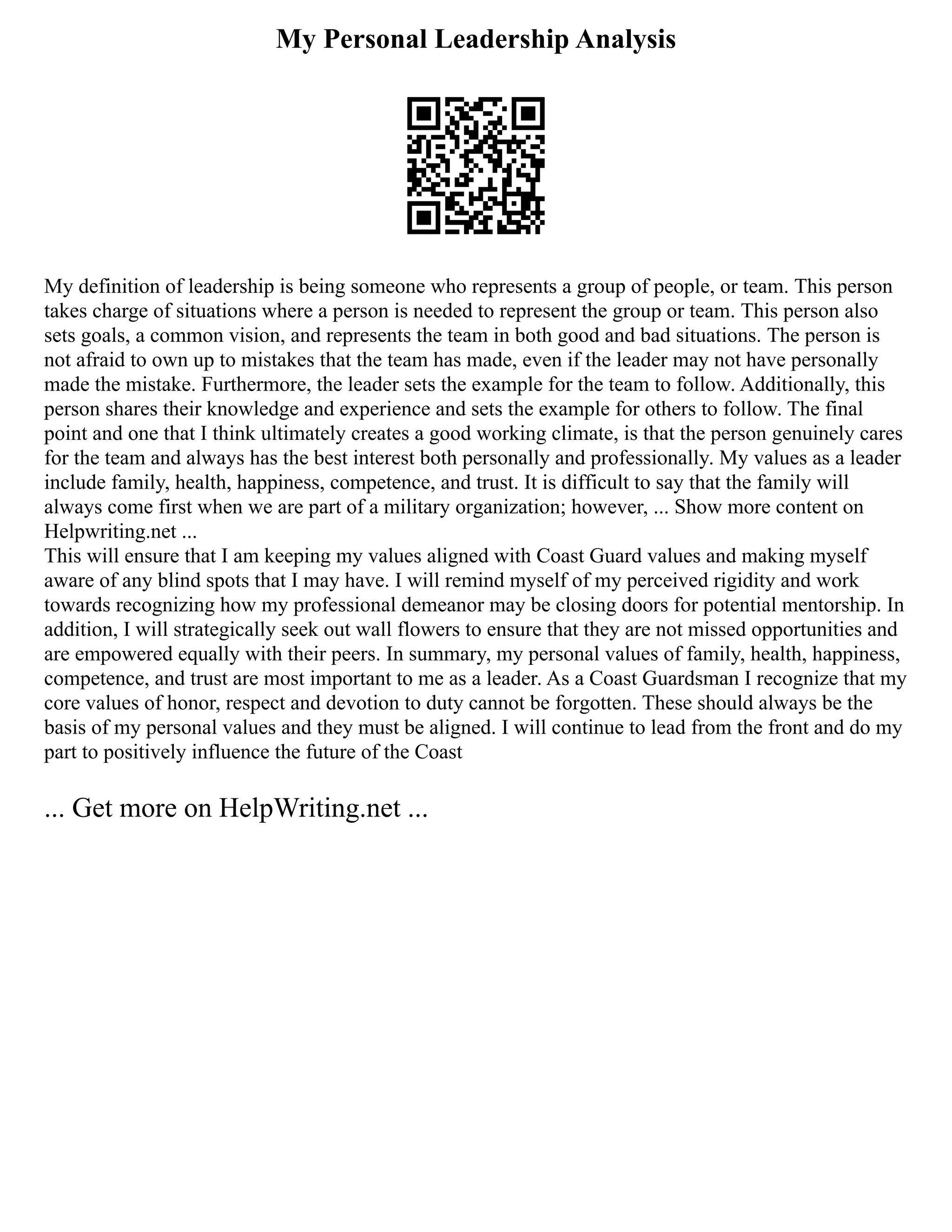 My Personal Leadership Analysis
My definition of leadership is being someone who represents a group of people, or team. This person
takes charge of situations where a person is needed to represent the group or team. This person also
sets goals, a common vision, and represents the team in both good and bad situations. The person is
not afraid to own up to mistakes that the team has made, even if the leader may not have personally
made the mistake. Furthermore, the leader sets the example for the team to follow. Additionally, this
person shares their knowledge and experience and sets the example for others to follow. The final
point and one that I think ultimately creates a good working climate, is that the person genuinely cares
for the team and always has the best interest both personally and professionally. My values as a leader
include family, health, happiness, competence, and trust. It is difficult to say that the family will
always come first when we are part of a military organization; however, ... Show more content on
Helpwriting.net ...
This will ensure that I am keeping my values aligned with Coast Guard values and making myself
aware of any blind spots that I may have. I will remind myself of my perceived rigidity and work
towards recognizing how my professional demeanor may be closing doors for potential mentorship. In
addition, I will strategically seek out wall flowers to ensure that they are not missed opportunities and
are empowered equally with their peers. In summary, my personal values of family, health, happiness,
competence, and trust are most important to me as a leader. As a Coast Guardsman I recognize that my
core values of honor, respect and devotion to duty cannot be forgotten. These should always be the
basis of my personal values and they must be aligned. I will continue to lead from the front and do my
part to positively influence the future of the Coast
... Get more on HelpWriting.net ...
 