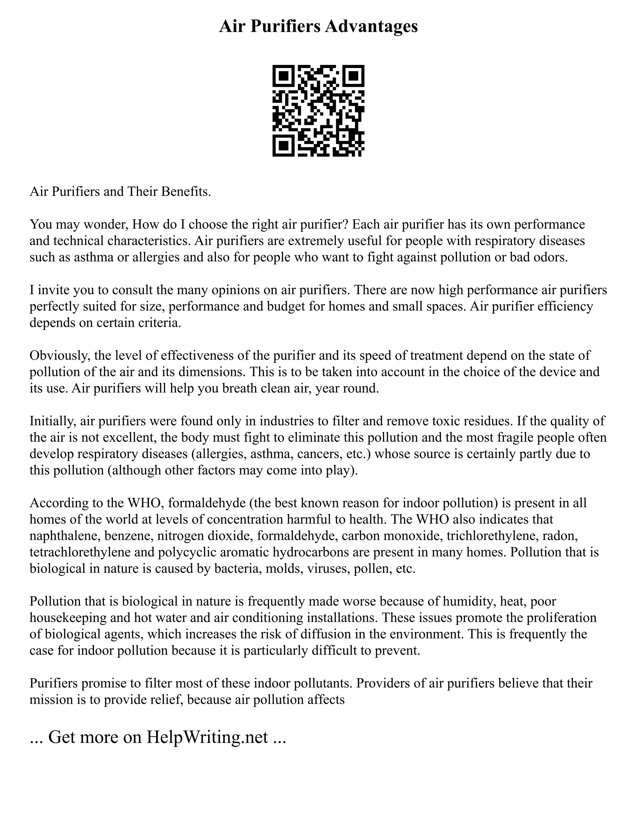 Air Purifiers Advantages
Air Purifiers and Their Benefits.
You may wonder, How do I choose the right air purifier? Each air purifier has its own performance
and technical characteristics. Air purifiers are extremely useful for people with respiratory diseases
such as asthma or allergies and also for people who want to fight against pollution or bad odors.
I invite you to consult the many opinions on air purifiers. There are now high performance air purifiers
perfectly suited for size, performance and budget for homes and small spaces. Air purifier efficiency
depends on certain criteria.
Obviously, the level of effectiveness of the purifier and its speed of treatment depend on the state of
pollution of the air and its dimensions. This is to be taken into account in the choice of the device and
its use. Air purifiers will help you breath clean air, year round.
Initially, air purifiers were found only in industries to filter and remove toxic residues. If the quality of
the air is not excellent, the body must fight to eliminate this pollution and the most fragile people often
develop respiratory diseases (allergies, asthma, cancers, etc.) whose source is certainly partly due to
this pollution (although other factors may come into play).
According to the WHO, formaldehyde (the best known reason for indoor pollution) is present in all
homes of the world at levels of concentration harmful to health. The WHO also indicates that
naphthalene, benzene, nitrogen dioxide, formaldehyde, carbon monoxide, trichlorethylene, radon,
tetrachlorethylene and polycyclic aromatic hydrocarbons are present in many homes. Pollution that is
biological in nature is caused by bacteria, molds, viruses, pollen, etc.
Pollution that is biological in nature is frequently made worse because of humidity, heat, poor
housekeeping and hot water and air conditioning installations. These issues promote the proliferation
of biological agents, which increases the risk of diffusion in the environment. This is frequently the
case for indoor pollution because it is particularly difficult to prevent.
Purifiers promise to filter most of these indoor pollutants. Providers of air purifiers believe that their
mission is to provide relief, because air pollution affects
... Get more on HelpWriting.net ...
 