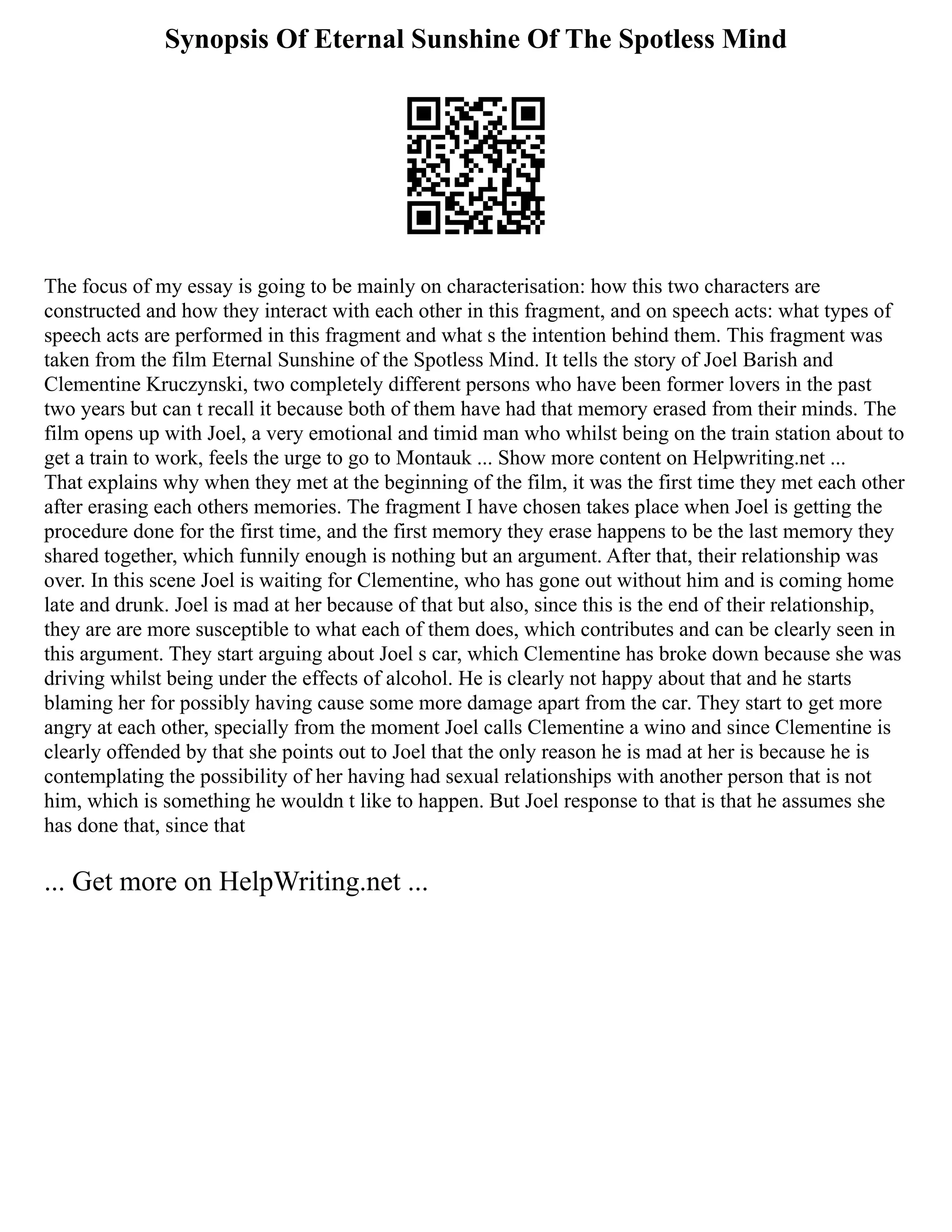 Synopsis Of Eternal Sunshine Of The Spotless Mind
The focus of my essay is going to be mainly on characterisation: how this two characters are
constructed and how they interact with each other in this fragment, and on speech acts: what types of
speech acts are performed in this fragment and what s the intention behind them. This fragment was
taken from the film Eternal Sunshine of the Spotless Mind. It tells the story of Joel Barish and
Clementine Kruczynski, two completely different persons who have been former lovers in the past
two years but can t recall it because both of them have had that memory erased from their minds. The
film opens up with Joel, a very emotional and timid man who whilst being on the train station about to
get a train to work, feels the urge to go to Montauk ... Show more content on Helpwriting.net ...
That explains why when they met at the beginning of the film, it was the first time they met each other
after erasing each others memories. The fragment I have chosen takes place when Joel is getting the
procedure done for the first time, and the first memory they erase happens to be the last memory they
shared together, which funnily enough is nothing but an argument. After that, their relationship was
over. In this scene Joel is waiting for Clementine, who has gone out without him and is coming home
late and drunk. Joel is mad at her because of that but also, since this is the end of their relationship,
they are are more susceptible to what each of them does, which contributes and can be clearly seen in
this argument. They start arguing about Joel s car, which Clementine has broke down because she was
driving whilst being under the effects of alcohol. He is clearly not happy about that and he starts
blaming her for possibly having cause some more damage apart from the car. They start to get more
angry at each other, specially from the moment Joel calls Clementine a wino and since Clementine is
clearly offended by that she points out to Joel that the only reason he is mad at her is because he is
contemplating the possibility of her having had sexual relationships with another person that is not
him, which is something he wouldn t like to happen. But Joel response to that is that he assumes she
has done that, since that
... Get more on HelpWriting.net ...
 