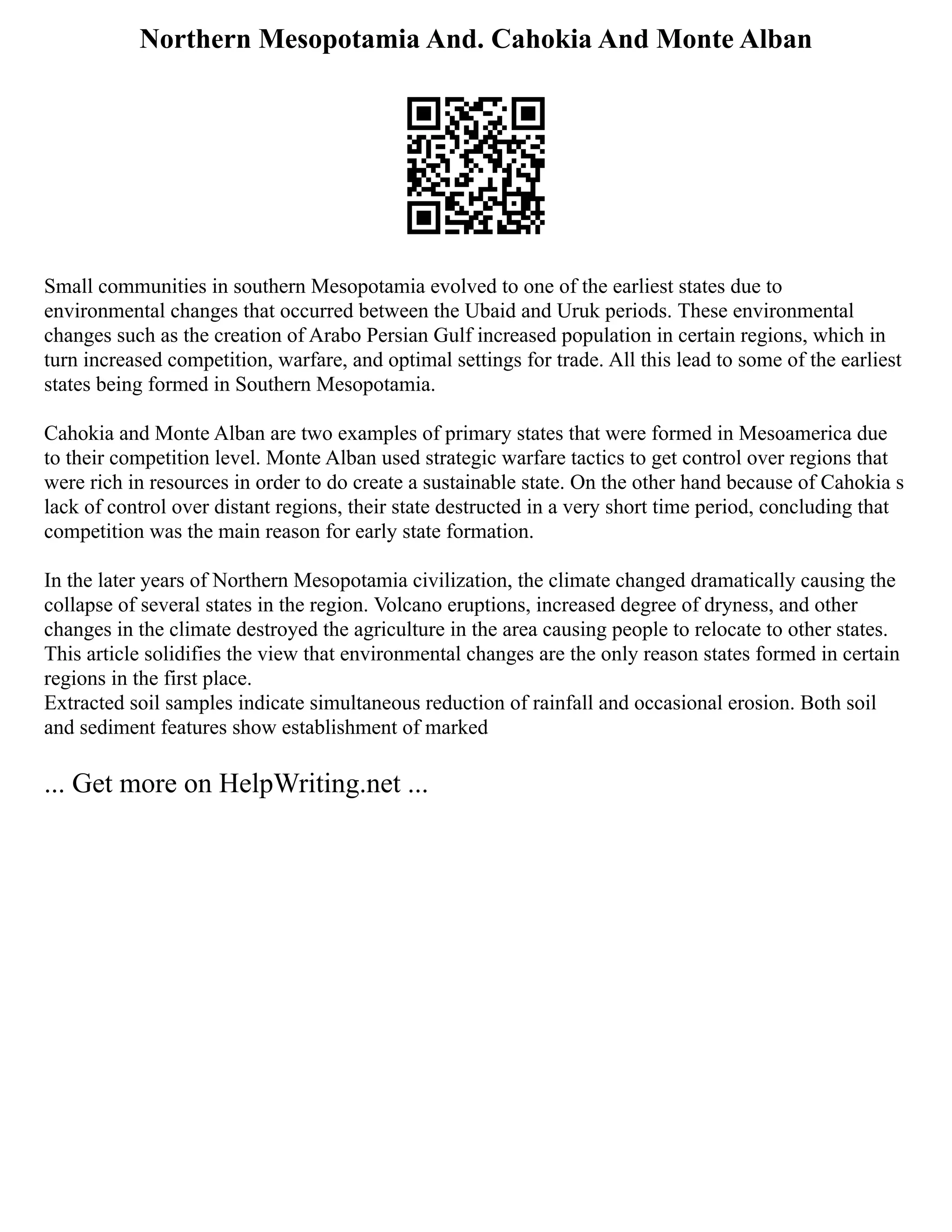 Northern Mesopotamia And. Cahokia And Monte Alban
Small communities in southern Mesopotamia evolved to one of the earliest states due to
environmental changes that occurred between the Ubaid and Uruk periods. These environmental
changes such as the creation of Arabo Persian Gulf increased population in certain regions, which in
turn increased competition, warfare, and optimal settings for trade. All this lead to some of the earliest
states being formed in Southern Mesopotamia.
Cahokia and Monte Alban are two examples of primary states that were formed in Mesoamerica due
to their competition level. Monte Alban used strategic warfare tactics to get control over regions that
were rich in resources in order to do create a sustainable state. On the other hand because of Cahokia s
lack of control over distant regions, their state destructed in a very short time period, concluding that
competition was the main reason for early state formation.
In the later years of Northern Mesopotamia civilization, the climate changed dramatically causing the
collapse of several states in the region. Volcano eruptions, increased degree of dryness, and other
changes in the climate destroyed the agriculture in the area causing people to relocate to other states.
This article solidifies the view that environmental changes are the only reason states formed in certain
regions in the first place.
Extracted soil samples indicate simultaneous reduction of rainfall and occasional erosion. Both soil
and sediment features show establishment of marked
... Get more on HelpWriting.net ...
 