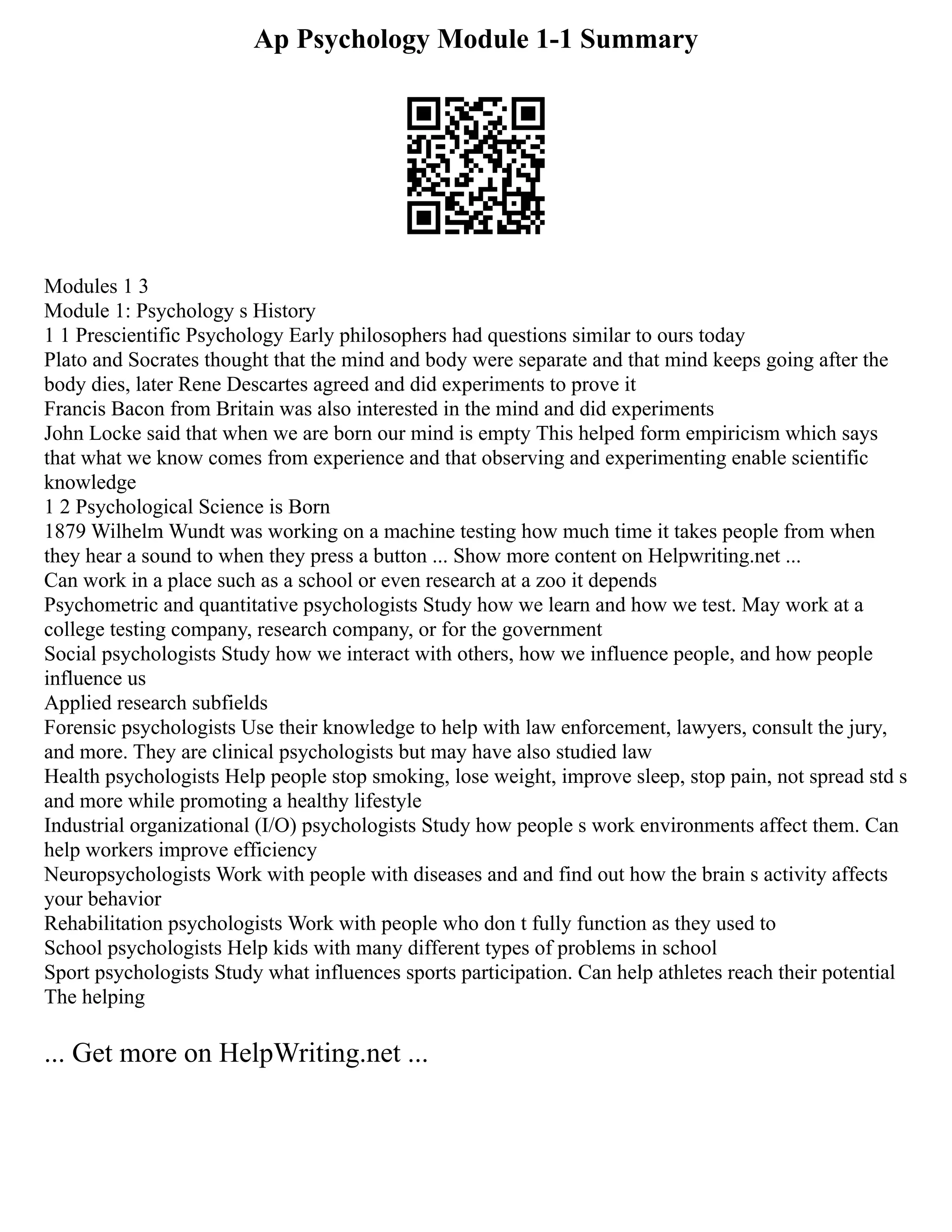 Ap Psychology Module 1-1 Summary
Modules 1 3
Module 1: Psychology s History
1 1 Prescientific Psychology Early philosophers had questions similar to ours today
Plato and Socrates thought that the mind and body were separate and that mind keeps going after the
body dies, later Rene Descartes agreed and did experiments to prove it
Francis Bacon from Britain was also interested in the mind and did experiments
John Locke said that when we are born our mind is empty This helped form empiricism which says
that what we know comes from experience and that observing and experimenting enable scientific
knowledge
1 2 Psychological Science is Born
1879 Wilhelm Wundt was working on a machine testing how much time it takes people from when
they hear a sound to when they press a button ... Show more content on Helpwriting.net ...
Can work in a place such as a school or even research at a zoo it depends
Psychometric and quantitative psychologists Study how we learn and how we test. May work at a
college testing company, research company, or for the government
Social psychologists Study how we interact with others, how we influence people, and how people
influence us
Applied research subfields
Forensic psychologists Use their knowledge to help with law enforcement, lawyers, consult the jury,
and more. They are clinical psychologists but may have also studied law
Health psychologists Help people stop smoking, lose weight, improve sleep, stop pain, not spread std s
and more while promoting a healthy lifestyle
Industrial organizational (I/O) psychologists Study how people s work environments affect them. Can
help workers improve efficiency
Neuropsychologists Work with people with diseases and and find out how the brain s activity affects
your behavior
Rehabilitation psychologists Work with people who don t fully function as they used to
School psychologists Help kids with many different types of problems in school
Sport psychologists Study what influences sports participation. Can help athletes reach their potential
The helping
... Get more on HelpWriting.net ...
 