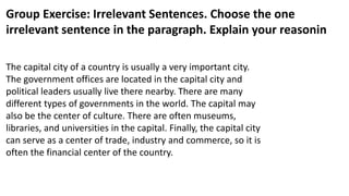Group Exercise: Irrelevant Sentences. Choose the one
irrelevant sentence in the paragraph. Explain your reasonin
The capital city of a country is usually a very important city.
The government offices are located in the capital city and
political leaders usually live there nearby. There are many
different types of governments in the world. The capital may
also be the center of culture. There are often museums,
libraries, and universities in the capital. Finally, the capital city
can serve as a center of trade, industry and commerce, so it is
often the financial center of the country.
 