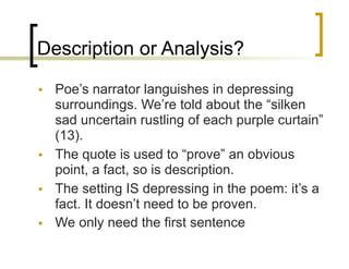 Description or Analysis?
• Poe’s narrator languishes in depressing
surroundings. We’re told about the “silken
sad uncertain rustling of each purple curtain”
(13).
• The quote is used to “prove” an obvious
point, a fact, so is description.
• The setting IS depressing in the poem: it’s a
fact. It doesn’t need to be proven.
• We only need the first sentence
 