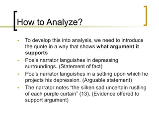 How to Analyze?
• To develop this into analysis, we need to introduce
the quote in a way that shows what argument it
supports
• Poe’s narrator languishes in depressing
surroundings. (Statement of fact)
• Poe’s narrator languishes in a setting upon which he
projects his depression. (Arguable statement)
• The narrator notes “the silken sad uncertain rustling
of each purple curtain” (13). (Evidence offered to
support argument)
 