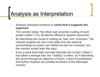 Analysis as Interpretation
• Analysis interprets evidence to show how it supports the
argument
• The narrator notes “the silken sad uncertain rustling of each
purple curtain” (13). (Evidence offered to support argument)
• By describing the curtain’s rustling as “sad” and “uncertain,” the
narrator projects his own inner state onto the external
surroundings (a curtain can neither be sad nor uncertain, but
the narrator surely feels this way).
• Even a word that might normally describe the curtain (“silken”)
has taken a strange role: the “rustling” is silken, as if describing
the sound through an adjective of touch, a sort of synesthesia
that further displays the jumbled emotions of the distraught
narrator.
 