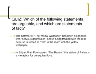 QUIZ: Which of the following statements
are arguable, and which are statements
of fact?
1.The narrator of “The Yellow Wallpaper” has been diagnosed
with “nervous depression” and is being treated with the rest
cure, so is forced to “rest” in the room with the yellow
wallpaper.
1.In Edgar Allan Poe’s poem “The Raven,” the statue of Pallas is
a metaphor for unrequited love.
 
