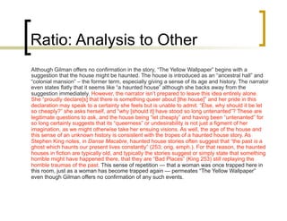 Ratio: Analysis to Other
Although Gilman offers no confirmation in the story, “The Yellow Wallpaper” begins with a
suggestion that the house might be haunted. The house is introduced as an “ancestral hall” and
“colonial mansion” – the former term, especially giving a sense of its age and history. The narrator
even states flatly that it seems like “a haunted house” although she backs away from the
suggestion immediately. However, the narrator isn’t prepared to leave this idea entirely alone.
She “proudly declare[s] that there is something queer about [the house]” and her pride in this
declaration may speak to a certainty she feels but is unable to admit. “Else, why should it be let
so cheaply?” she asks herself, and “why [should it] have stood so long untenanted”? These are
legitimate questions to ask, and the house being “let cheaply” and having been “untenanted” for
so long certainly suggests that its “queerness” or undesirability is not just a figment of her
imagination, as we might otherwise take her ensuing visions. As well, the age of the house and
this sense of an unknown history is consistent with the tropes of a haunted house story. As
Stephen King notes, in Danse Macabre, haunted house stories often suggest that “the past is a
ghost which haunts our present lives constantly” (253; orig. emph.). For that reason, the haunted
houses in fiction are typically old, and typically the stories suggest or simply state that something
horrible might have happened there, that they are “Bad Places” (King 253) still replaying the
horrible traumas of the past. This sense of repetition — that a woman was once trapped here in
this room, just as a woman has become trapped again — permeates “The Yellow Wallpaper”
even though Gilman offers no confirmation of any such events.
 