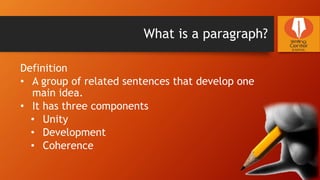 What is a paragraph?
Definition
• A group of related sentences that develop one
main idea.
• It has three components
• Unity
• Development
• Coherence
 