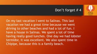 Don’t forget # 4
On my last vacation I went to Salinas. This last
vacation we had a great time because we went
driving to other beaches and had a lot of fun. I
have a house in Salinas. We spent a lot of time
having really good lunches. One day we had lobster
termidor, it was excellent. We also spent time in
Chipipe, because this is a family beach.
 
