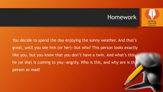 Homework
You decide to spend the day enjoying the sunny weather. And that’s
great, until you see him (or her)—but who? This person looks exactly
like you, but you know that you don’t have a twin. And what’s this,
he (or she) is coming to you—angrily. Who is this, and why are is this
person so mad?
 