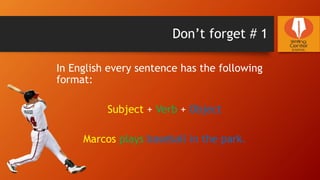 Don’t forget # 1
In English every sentence has the following
format:
Subject + Verb + Object
Marcos plays baseball in the park.
 